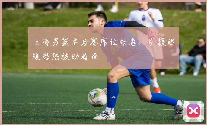 上海男篮季后赛席位告急，引援迟缓恐陷被动局面