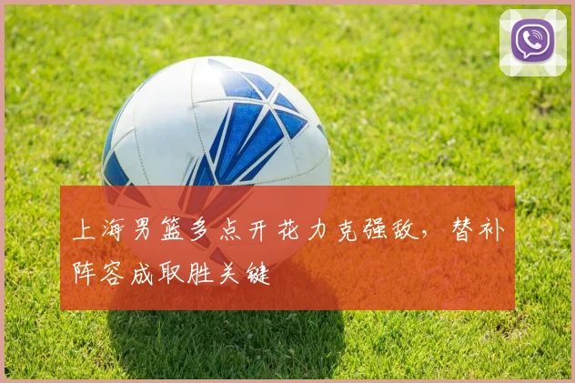 上海男篮多点开花力克强敌，替补阵容成取胜关键