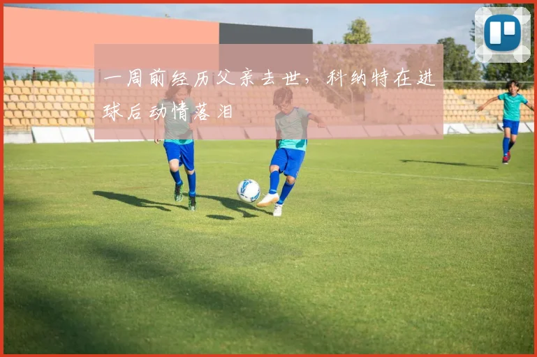 一周前经历父亲去世，科纳特在进球后动情落泪