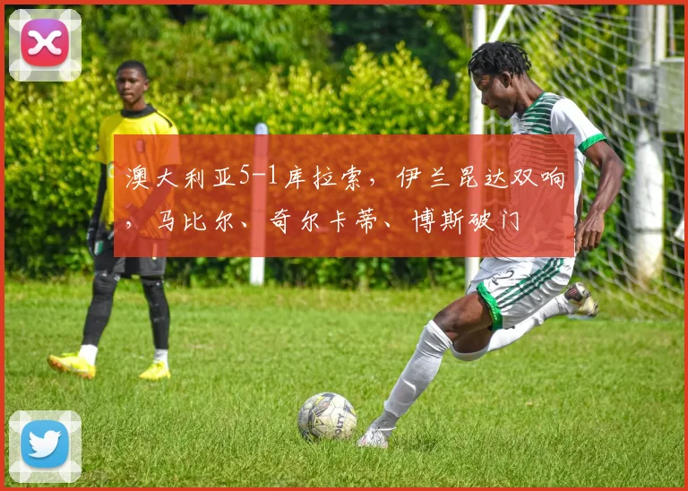 澳大利亚5-1库拉索，伊兰昆达双响，马比尔、奇尔卡蒂、博斯破门