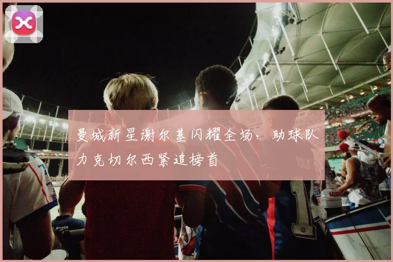 曼城新星谢尔基闪耀全场，助球队力克切尔西紧追榜首