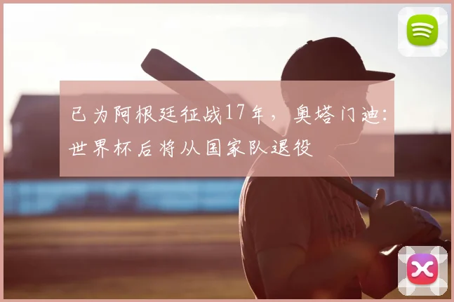 已为阿根廷征战17年，奥塔门迪：世界杯后将从国家队退役
