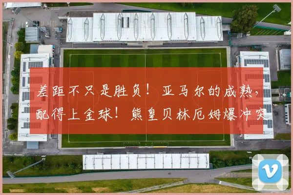 差距不只是胜负！亚马尔的成熟，配得上金球！熊皇贝林厄姆爆冲突