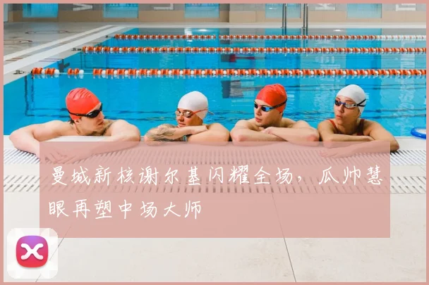 曼城新核谢尔基闪耀全场，瓜帅慧眼再塑中场大师