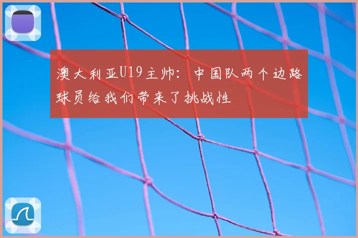 澳大利亚U19主帅：中国队两个边路球员给我们带来了挑战性