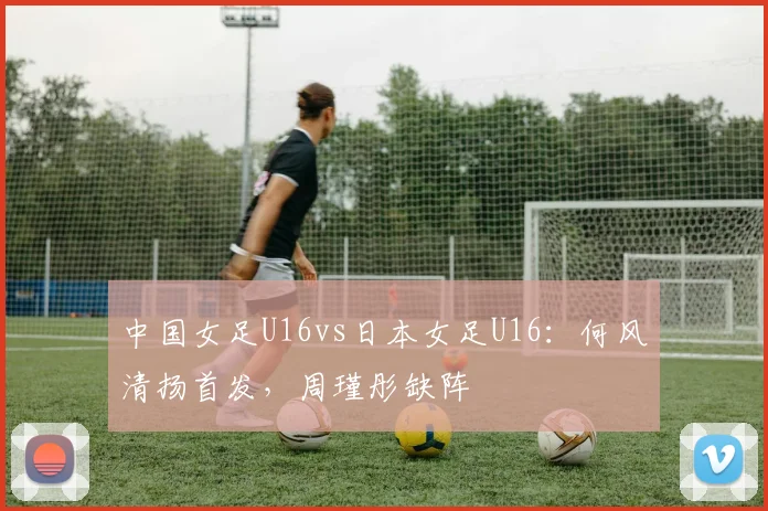 中国女足U16vs日本女足U16：何风清扬首发，周瑾彤缺阵