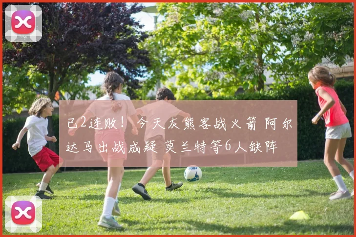 已2连败！今天灰熊客战火箭 阿尔达马出战成疑 莫兰特等6人缺阵