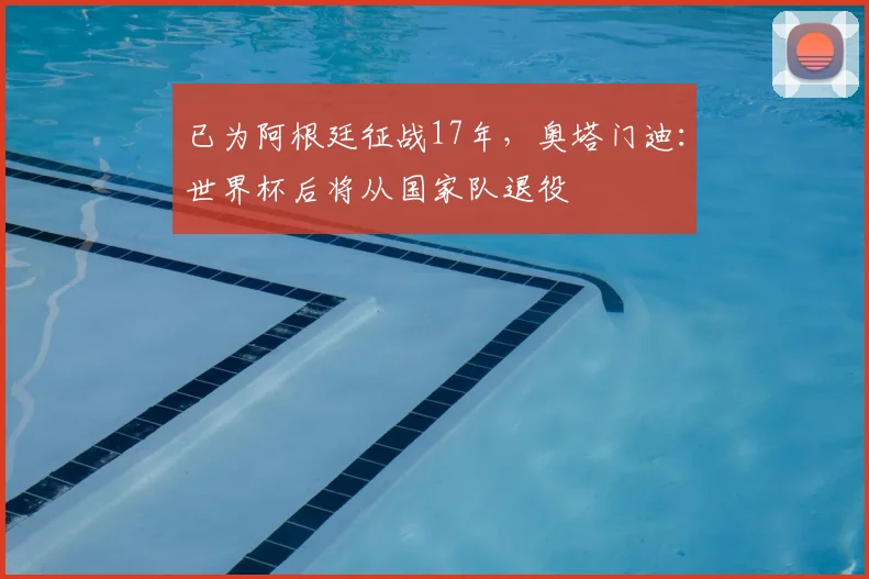 已为阿根廷征战17年，奥塔门迪：世界杯后将从国家队退役