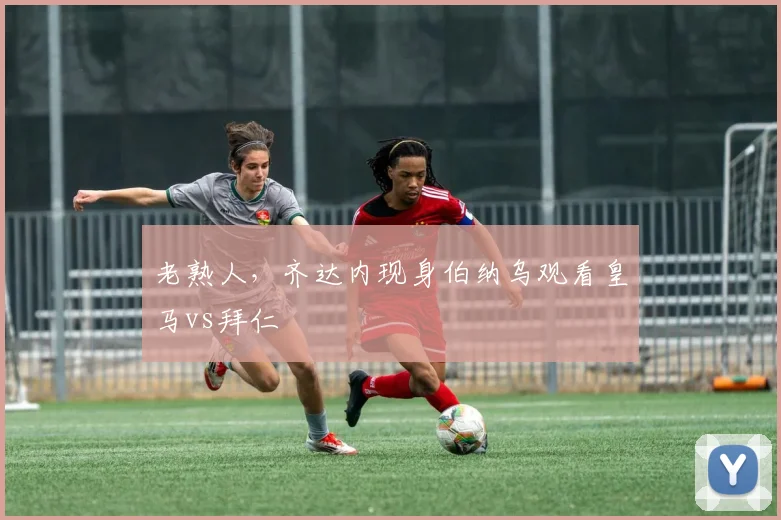 老熟人，齐达内现身伯纳乌观看皇马vs拜仁