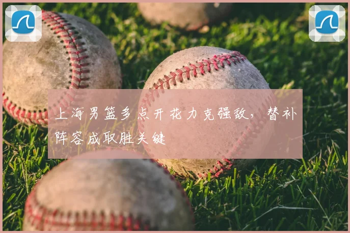 上海男篮多点开花力克强敌，替补阵容成取胜关键