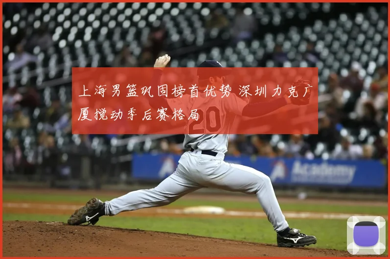 上海男篮巩固榜首优势 深圳力克广厦搅动季后赛格局
