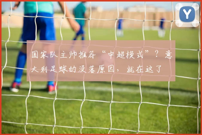 国家队主帅推荐“中超模式”？意大利足球的没落原因，就在这了