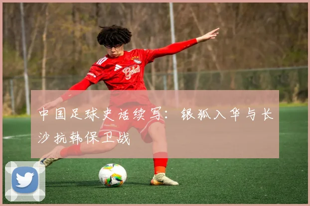 中国足球史话续写：银狐入华与长沙抗韩保卫战