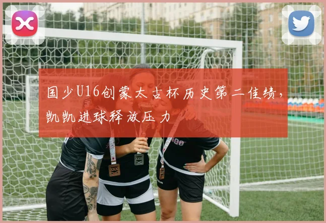 国少U16创蒙太古杯历史第二佳绩，凯凯进球释放压力