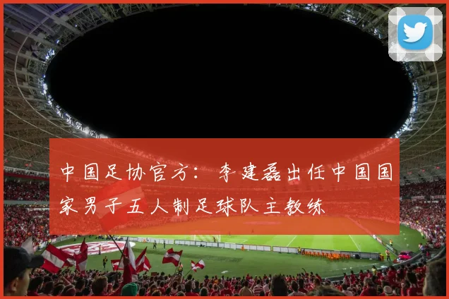 中国足协官方：李建磊出任中国国家男子五人制足球队主教练