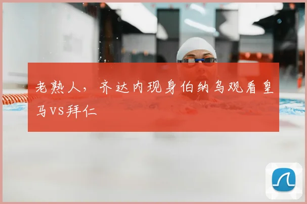 老熟人，齐达内现身伯纳乌观看皇马vs拜仁