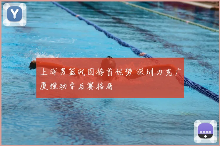 上海男篮巩固榜首优势 深圳力克广厦搅动季后赛格局