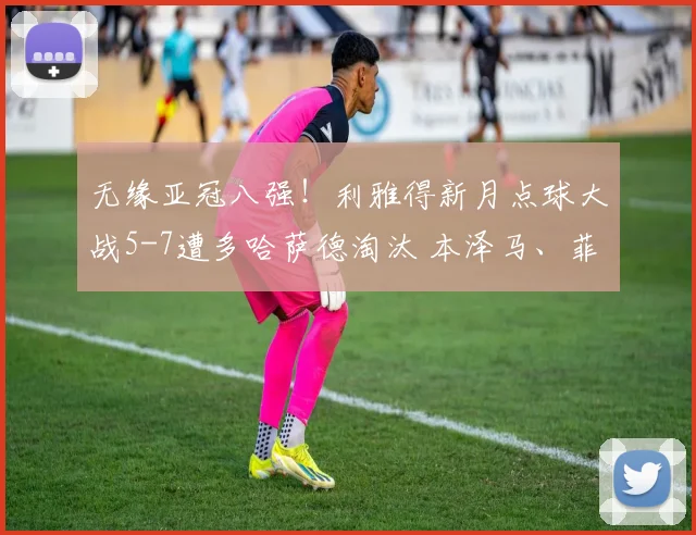 无缘亚冠八强！利雅得新月点球大战5-7遭多哈萨德淘汰 本泽马、菲尔米诺失点