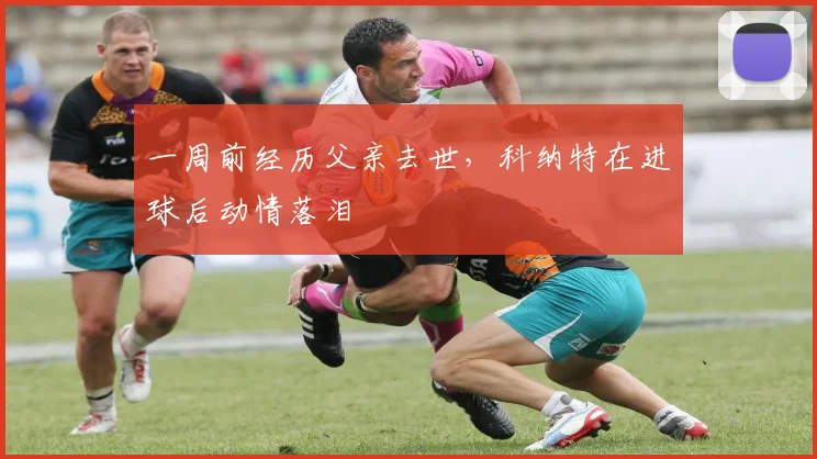 一周前经历父亲去世，科纳特在进球后动情落泪