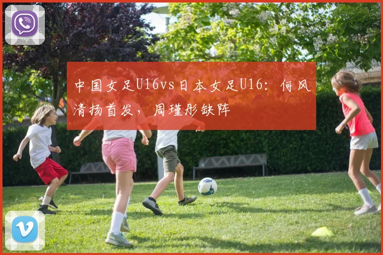 中国女足U16vs日本女足U16：何风清扬首发，周瑾彤缺阵